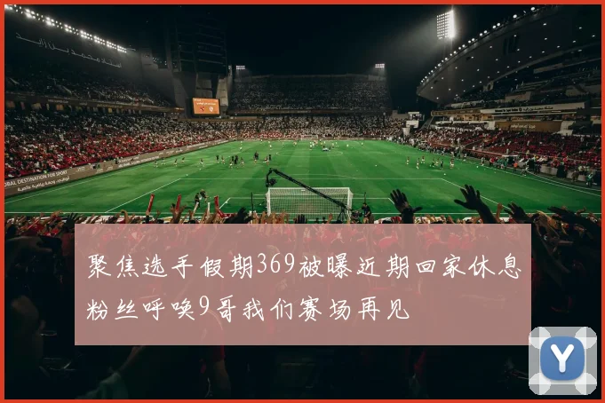 聚焦选手假期369被曝近期回家休息粉丝呼唤9哥我们赛场再见