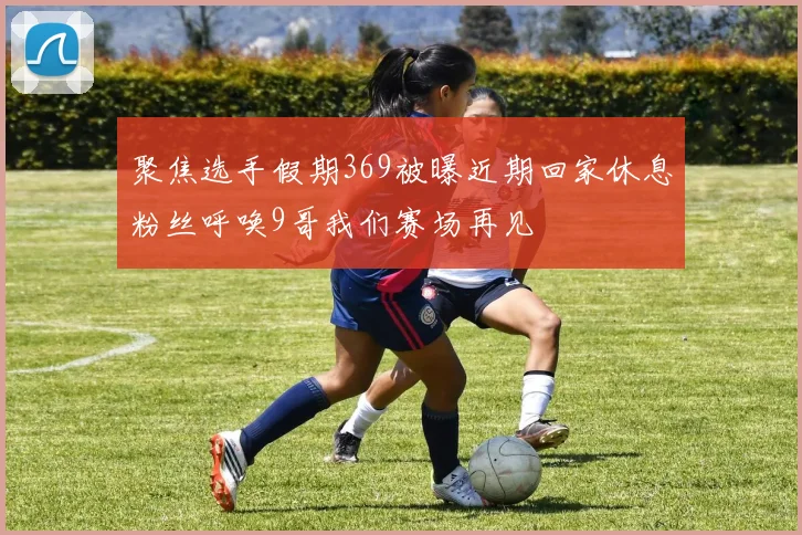 聚焦选手假期369被曝近期回家休息粉丝呼唤9哥我们赛场再见