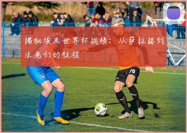 揭秘埃及世界杯战绩：从萨拉赫到法老们的征程